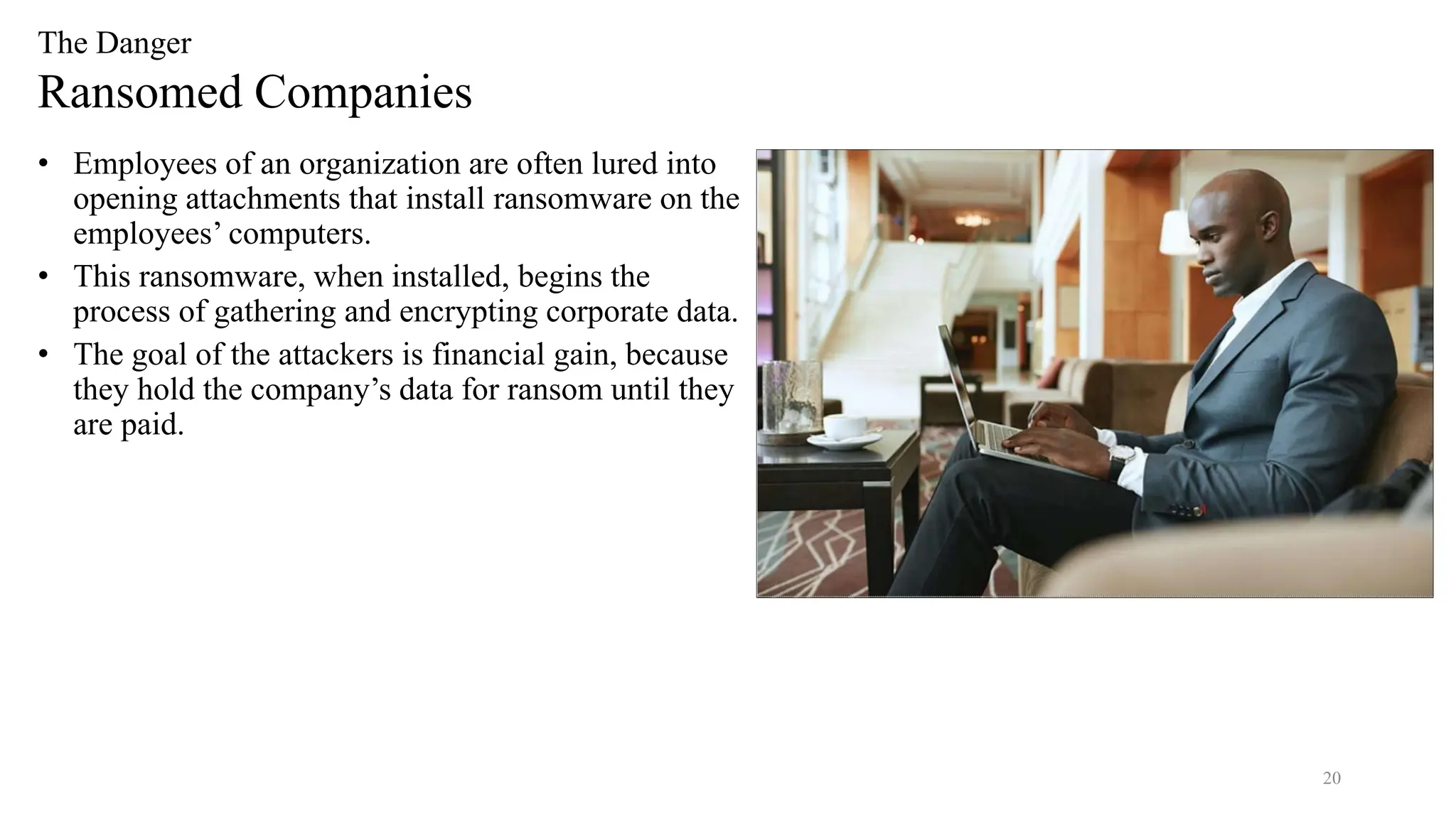 20
The Danger
Ransomed Companies
• Employees of an organization are often lured into
opening attachments that install ransomware on the
employees’ computers.
• This ransomware, when installed, begins the
process of gathering and encrypting corporate data.
• The goal of the attackers is financial gain, because
they hold the company’s data for ransom until they
are paid.
 
