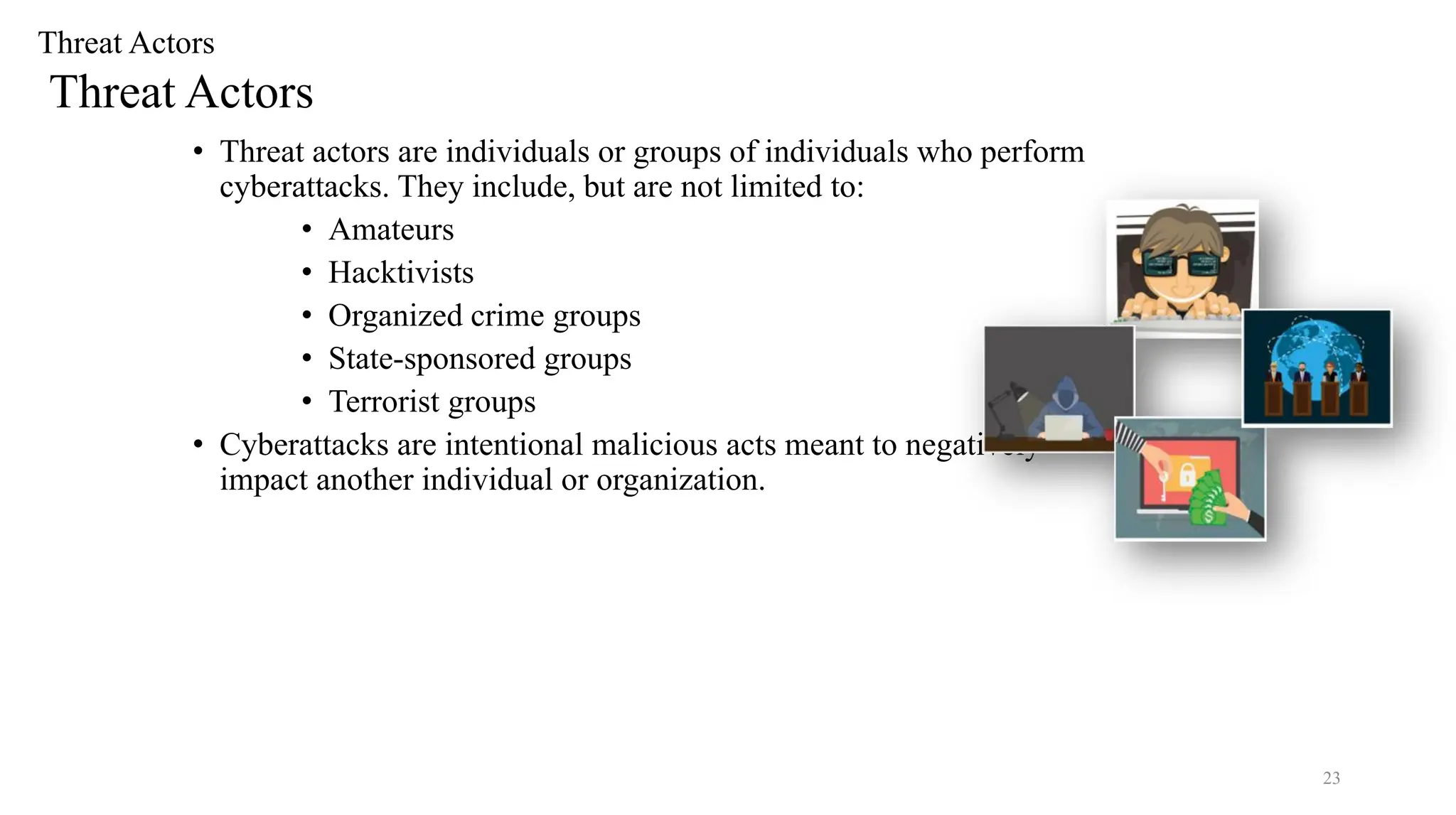 23
Threat Actors
Threat Actors
• Threat actors are individuals or groups of individuals who perform
cyberattacks. They include, but are not limited to:
• Amateurs
• Hacktivists
• Organized crime groups
• State-sponsored groups
• Terrorist groups
• Cyberattacks are intentional malicious acts meant to negatively
impact another individual or organization.
 