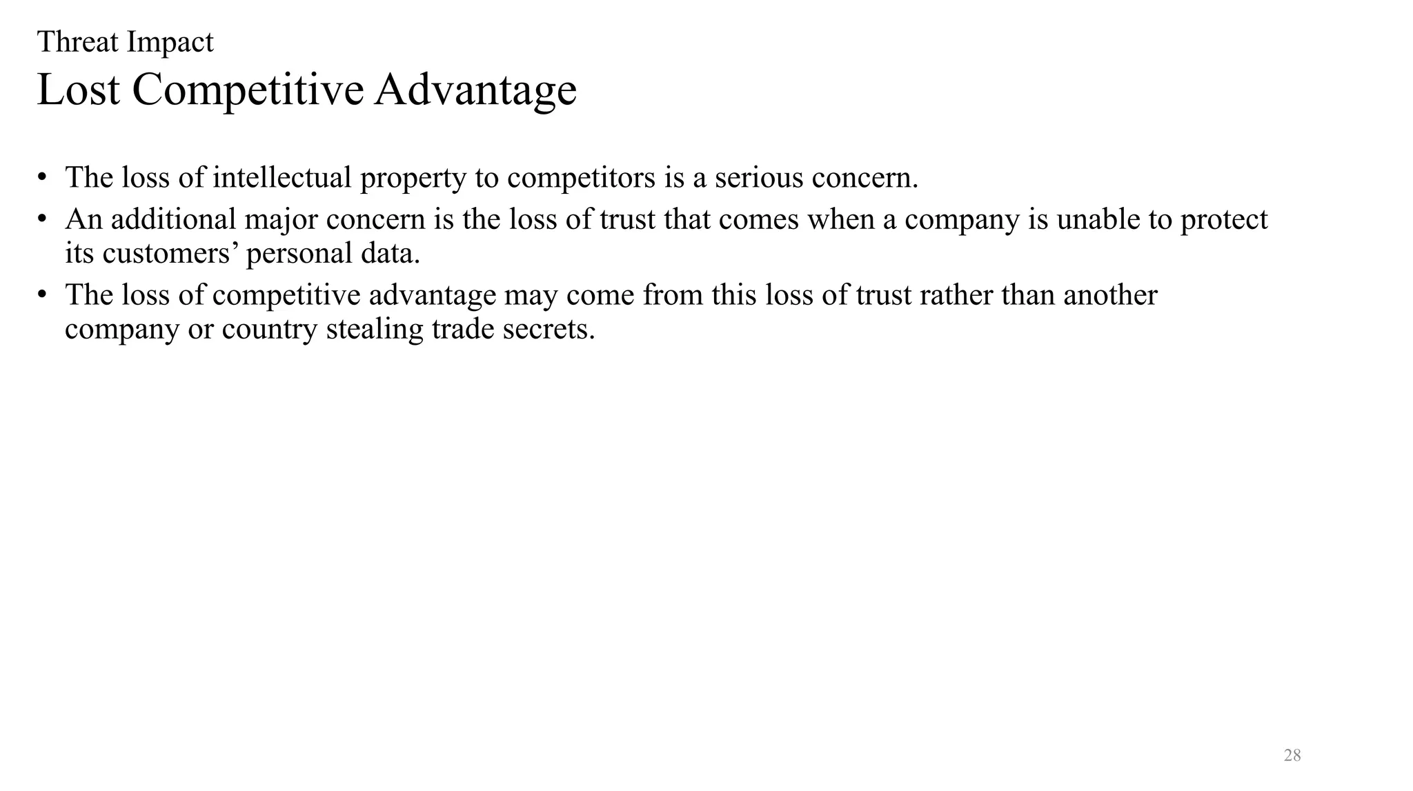 28
Threat Impact
Lost Competitive Advantage
• The loss of intellectual property to competitors is a serious concern.
• An additional major concern is the loss of trust that comes when a company is unable to protect
its customers’ personal data.
• The loss of competitive advantage may come from this loss of trust rather than another
company or country stealing trade secrets.
 