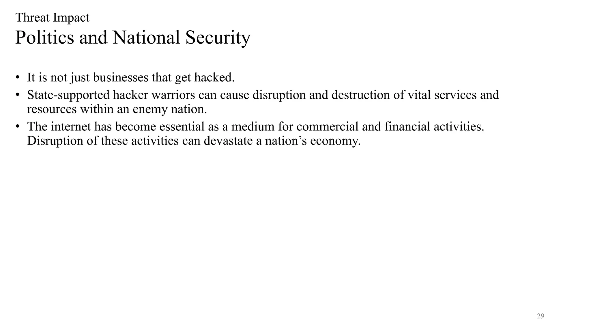 29
Threat Impact
Politics and National Security
• It is not just businesses that get hacked.
• State-supported hacker warriors can cause disruption and destruction of vital services and
resources within an enemy nation.
• The internet has become essential as a medium for commercial and financial activities.
Disruption of these activities can devastate a nation’s economy.
 