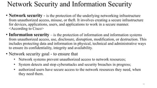 10
Network Security and Information Security
• Network security - is the protection of the underlying networking infrastructure
from unauthorized access, misuse, or theft. It involves creating a secure infrastructure
for devices, applications, users, and applications to work in a secure manner.
<According to Cisco>
• Information security – is the protection of information and information systems
from unauthorized access, use, disclosure, disruption, modification, or destruction. This
includes protecting data and information in physical, technical and administrative ways
to ensure its confidentiality, integrity and availability.
• Network security goal - to ensure that
• Network systems prevent unauthorized access to network resources;
• System detects and stop cyberattacks and security breaches in progress;
• authorized users have secure access to the network resources they need, when
they need them.
 