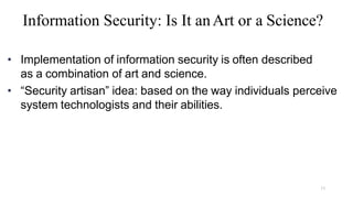 13
Information Security: Is It anArt or a Science?
• Implementation of information security is often described
as a combination of art and science.
• “Security artisan” idea: based on the way individuals perceive
system technologists and their abilities.
 