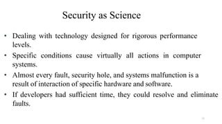 15
Security as Science
• Dealing with technology designed for rigorous performance
levels.
• Specific conditions cause virtually all actions in computer
systems.
• Almost every fault, security hole, and systems malfunction is a
result of interaction of specific hardware and software.
• If developers had sufficient time, they could resolve and eliminate
faults.
 