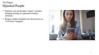 19
The Danger
Hijacked People
• Hackers can set up open “rogue” wireless
hotspots posing as a genuine wireless
network.
• Rogue wireless hotspots are also known as
“evil twin” hotspots.
 