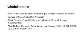 Administration
• This lecture uses materials from multiple reference sources as follows:
- Lecture of Cisco CyberOps Associate
- Mark Ciampa. CompTIA Security+ Guide to Network Security
Fundamentals.
- Matt Bishop, Computer Security: Art and Science (ISBN: 0-201-44099-
7), Addison-Wesley 2003
2
 
