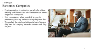 20
The Danger
Ransomed Companies
• Employees of an organization are often lured into
opening attachments that install ransomware on the
employees’ computers.
• This ransomware, when installed, begins the
process of gathering and encrypting corporate data.
• The goal of the attackers is financial gain, because
they hold the company’s data for ransom until they
are paid.
 