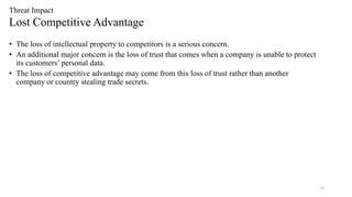 28
Threat Impact
Lost Competitive Advantage
• The loss of intellectual property to competitors is a serious concern.
• An additional major concern is the loss of trust that comes when a company is unable to protect
its customers’ personal data.
• The loss of competitive advantage may come from this loss of trust rather than another
company or country stealing trade secrets.
 