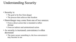 8
Understanding Security
• Security is:
• The goal to be free from danger
• The process that achieves that freedom
• Harm/danger may come from one of two sources:
• From a direct action that is intended to inflict
damage
• From an indirect and unintentional action
• As security is increased, convenience is often
decreased
• The more secure something is, the less convenient it
may become to use
 