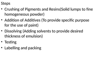 Steps
• Crushing of Pigments and Resins(Solid lumps to fine
homogeneous powder)
• Addition of Additives (To provide specific purpose
for the use of paint)
• Dissolving (Adding solvents to provide desired
thickness of emulsion)
• Testing
• Labelling and packing
 