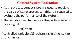 Control System Evaluation
• As the process control system is used to regulate
the value of some process variable, it is required to
evaluate the performance of the system.
• The variable used to measure the performance is
error signal
e(t) =r-c(t)
If controlled variable c(t) is changing in time, so the
error changes.
 
