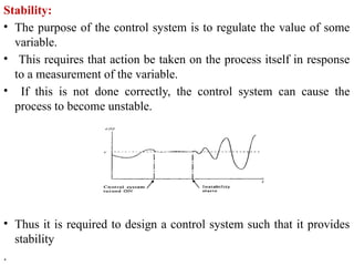 Stability:
• The purpose of the control system is to regulate the value of some
variable.
• This requires that action be taken on the process itself in response
to a measurement of the variable.
• If this is not done correctly, the control system can cause the
process to become unstable.
• Thus it is required to design a control system such that it provides
stability
.
 