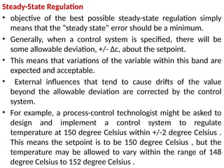 Steady-State Regulation
• objective of the best possible steady-state regulation simply
means that the “steady state” error should be a minimum.
• Generally, when a control system is specified, there will be
some allowable deviation, +/- Δc, about the setpoint.
• This means that variations of the variable within this band are
expected and acceptable.
• External influences that tend to cause drifts of the value
beyond the allowable deviation are corrected by the control
system.
• For example, a process-control technologist might be asked to
design and implement a control system to regulate
temperature at 150 degree Celsius within +/-2 degree Celsius .
This means the setpoint is to be 150 degree Celsius , but the
temperature may be allowed to vary within the range of 148
degree Celsius to 152 degree Celsius .
 