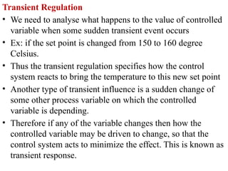 Transient Regulation
• We need to analyse what happens to the value of controlled
variable when some sudden transient event occurs
• Ex: if the set point is changed from 150 to 160 degree
Celsius.
• Thus the transient regulation specifies how the control
system reacts to bring the temperature to this new set point
• Another type of transient influence is a sudden change of
some other process variable on which the controlled
variable is depending.
• Therefore if any of the variable changes then how the
controlled variable may be driven to change, so that the
control system acts to minimize the effect. This is known as
transient response.
 