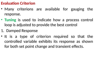 Evaluation Criterion
• Many criterions are available for gauging the
response.
• Tuning is used to indicate how a process control
loop is adjusted to provide the best control
1. Damped Response
• It is a type of criterion required so that the
controlled variable exhibits its response as shown
for both set point change and transient effects.
 