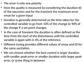 • The error is only one polarity
• Here the quality is measured by considering the duration tD
of the excursion and for the transient the maximum error
emax for a given input
• Duration is generally determined as the time taken for the
controlled variable to go from 10% of the change to 90% of
the change if a set point changes
• In the case of transient the duration is often defined as the
time from the start of the disturbance until the controlled
variable is again with in 4% of the reference.
• Different tuning provides different values of emax and tD for
the same excitation.
• We can choose whether the best control is larger duration
with smaller peak error or smaller duration with larger peak
error, or some thing in between
 