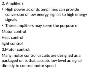 2. Amplifiers
• High power ac or dc amplifiers can provide
conversion of low energy signals to high energy
signals
• These amplifiers may serve the purpose of
Motor control
Heat control
light control
3.Motor control:
Many motor control circuits are designed as a
packaged units that accepts low level ac signal
directly to control motor speed
 