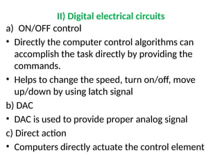 II) Digital electrical circuits
a) ON/OFF control
• Directly the computer control algorithms can
accomplish the task directly by providing the
commands.
• Helps to change the speed, turn on/off, move
up/down by using latch signal
b) DAC
• DAC is used to provide proper analog signal
c) Direct action
• Computers directly actuate the control element
 