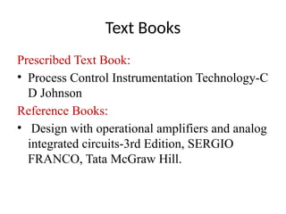 Text Books
Prescribed Text Book:
• Process Control Instrumentation Technology-C
D Johnson
Reference Books:
• Design with operational amplifiers and analog
integrated circuits-3rd Edition, SERGIO
FRANCO, Tata McGraw Hill.
 