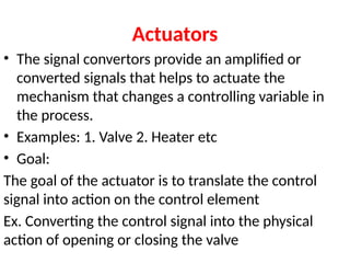 Actuators
• The signal convertors provide an amplified or
converted signals that helps to actuate the
mechanism that changes a controlling variable in
the process.
• Examples: 1. Valve 2. Heater etc
• Goal:
The goal of the actuator is to translate the control
signal into action on the control element
Ex. Converting the control signal into the physical
action of opening or closing the valve
 