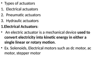 • Types of actuators
1. Electrical actuators
2. Pneumatic actuators
3. Hydraulic actuators
1.Electrical Actuators:
• An electric actuator is a mechanical device used to
convert electricity into kinetic energy in either a
single linear or rotary motion.
• Ex. Solenoids, Electrical motors such as dc motor, ac
motor, stepper motor
 