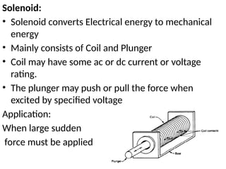 Solenoid:
• Solenoid converts Electrical energy to mechanical
energy
• Mainly consists of Coil and Plunger
• Coil may have some ac or dc current or voltage
rating.
• The plunger may push or pull the force when
excited by specified voltage
Application:
When large sudden
force must be applied
 