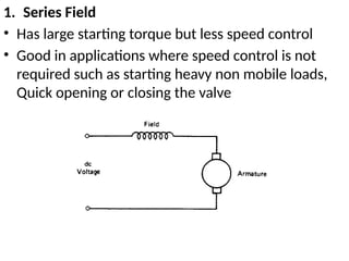 1. Series Field
• Has large starting torque but less speed control
• Good in applications where speed control is not
required such as starting heavy non mobile loads,
Quick opening or closing the valve
 