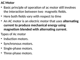 AC Motor
• Basic principle of operation of ac motor still involves
the interaction between two magnetic fields.
• Here both fields vary with respect to time
• An AC motor is an electric motor that uses alternating
current to produce mechanical energy using
magnetism blended with alternating current.
Types of Ac motor
• Induction motors.
• Synchronous motors.
• Single-phase motors.
• Three-phase motors.
 