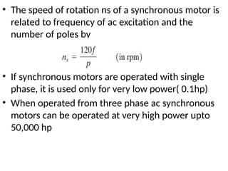 • The speed of rotation ns of a synchronous motor is
related to frequency of ac excitation and the
number of poles by
• If synchronous motors are operated with single
phase, it is used only for very low power( 0.1hp)
• When operated from three phase ac synchronous
motors can be operated at very high power upto
50,000 hp
 