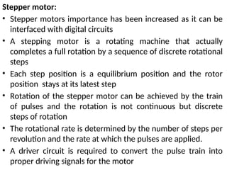 Stepper motor:
• Stepper motors importance has been increased as it can be
interfaced with digital circuits
• A stepping motor is a rotating machine that actually
completes a full rotation by a sequence of discrete rotational
steps
• Each step position is a equilibrium position and the rotor
position stays at its latest step
• Rotation of the stepper motor can be achieved by the train
of pulses and the rotation is not continuous but discrete
steps of rotation
• The rotational rate is determined by the number of steps per
revolution and the rate at which the pulses are applied.
• A driver circuit is required to convert the pulse train into
proper driving signals for the motor
 