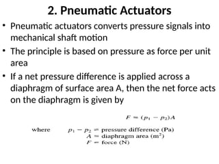 2. Pneumatic Actuators
• Pneumatic actuators converts pressure signals into
mechanical shaft motion
• The principle is based on pressure as force per unit
area
• If a net pressure difference is applied across a
diaphragm of surface area A, then the net force acts
on the diaphragm is given by
 