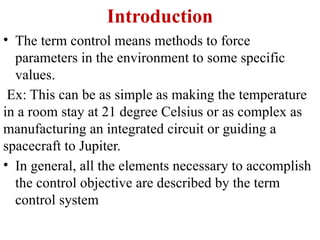 Introduction
• The term control means methods to force
parameters in the environment to some specific
values.
Ex: This can be as simple as making the temperature
in a room stay at 21 degree Celsius or as complex as
manufacturing an integrated circuit or guiding a
spacecraft to Jupiter.
• In general, all the elements necessary to accomplish
the control objective are described by the term
control system
 