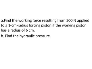 a.Find the working force resulting from 200 N applied
to a 1-cm-radius forcing piston if the working piston
has a radius of 6 cm.
b. Find the hydraulic pressure.
 