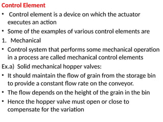 Control Element
• Control element is a device on which the actuator
executes an action
• Some of the examples of various control elements are
1. Mechanical
• Control system that performs some mechanical operation
in a process are called mechanical control elements
Ex.a) Solid mechanical hopper valves:
• It should maintain the flow of grain from the storage bin
to provide a constant flow rate on the conveyor.
• The flow depends on the height of the grain in the bin
• Hence the hopper valve must open or close to
compensate for the variation
 