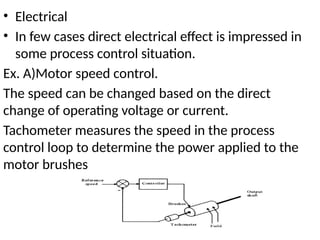 • Electrical
• In few cases direct electrical effect is impressed in
some process control situation.
Ex. A)Motor speed control.
The speed can be changed based on the direct
change of operating voltage or current.
Tachometer measures the speed in the process
control loop to determine the power applied to the
motor brushes
 