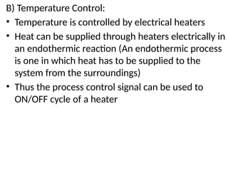 B) Temperature Control:
• Temperature is controlled by electrical heaters
• Heat can be supplied through heaters electrically in
an endothermic reaction (An endothermic process
is one in which heat has to be supplied to the
system from the surroundings)
• Thus the process control signal can be used to
ON/OFF cycle of a heater
 