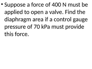 • Suppose a force of 400 N must be
applied to open a valve. Find the
diaphragm area if a control gauge
pressure of 70 kPa must provide
this force.
 