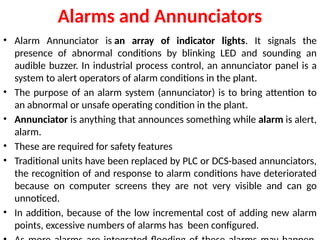 Alarms and Annunciators
• Alarm Annunciator is an array of indicator lights. It signals the
presence of abnormal conditions by blinking LED and sounding an
audible buzzer. In industrial process control, an annunciator panel is a
system to alert operators of alarm conditions in the plant.
• The purpose of an alarm system (annunciator) is to bring attention to
an abnormal or unsafe operating condition in the plant.
• Annunciator is anything that announces something while alarm is alert,
alarm.
• These are required for safety features
• Traditional units have been replaced by PLC or DCS-based annunciators,
the recognition of and response to alarm conditions have deteriorated
because on computer screens they are not very visible and can go
unnoticed.
• In addition, because of the low incremental cost of adding new alarm
points, excessive numbers of alarms has been configured.
 