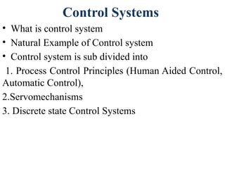 Control Systems
• What is control system
• Natural Example of Control system
• Control system is sub divided into
1. Process Control Principles (Human Aided Control,
Automatic Control),
2.Servomechanisms
3. Discrete state Control Systems
 