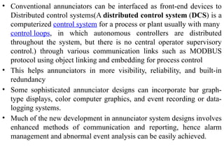 • Conventional annunciators can be interfaced as front-end devices to
Distributed control systems(A distributed control system (DCS) is a
computerized control system for a process or plant usually with many
control loops, in which autonomous controllers are distributed
throughout the system, but there is no central operator supervisory
control.) through various communication links such as MODBUS
protocol using object linking and embedding for process control
• This helps annunciators in more visibility, reliability, and built-in
redundancy
• Some sophisticated annunciator designs can incorporate bar graph-
type displays, color computer graphics, and event recording or data-
logging systems.
• Much of the new development in annunciator system designs involves
enhanced methods of communication and reporting, hence alarm
management and abnormal event analysis can be easily achieved.
 