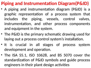 Piping and Instrumentation Diagram(P&ID)
• A piping and instrumentation diagram (P&ID) is a
graphic representation of a process system that
includes the piping, vessels, control valves,
instrumentation, and other process components
and equipment in the system.
• The P&ID is the primary schematic drawing used for
laying out a process control system’s installation.
• It is crucial in all stages of process system
development and operation.
• The ISA S5.1, ISO 10628, and BS 5070 cover the
standardization of P&ID symbols and guide process
engineers in their plant design activities
 