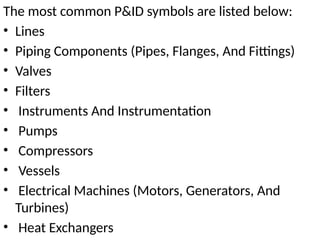 The most common P&ID symbols are listed below:
• Lines
• Piping Components (Pipes, Flanges, And Fittings)
• Valves
• Filters
• Instruments And Instrumentation
• Pumps
• Compressors
• Vessels
• Electrical Machines (Motors, Generators, And
Turbines)
• Heat Exchangers
 