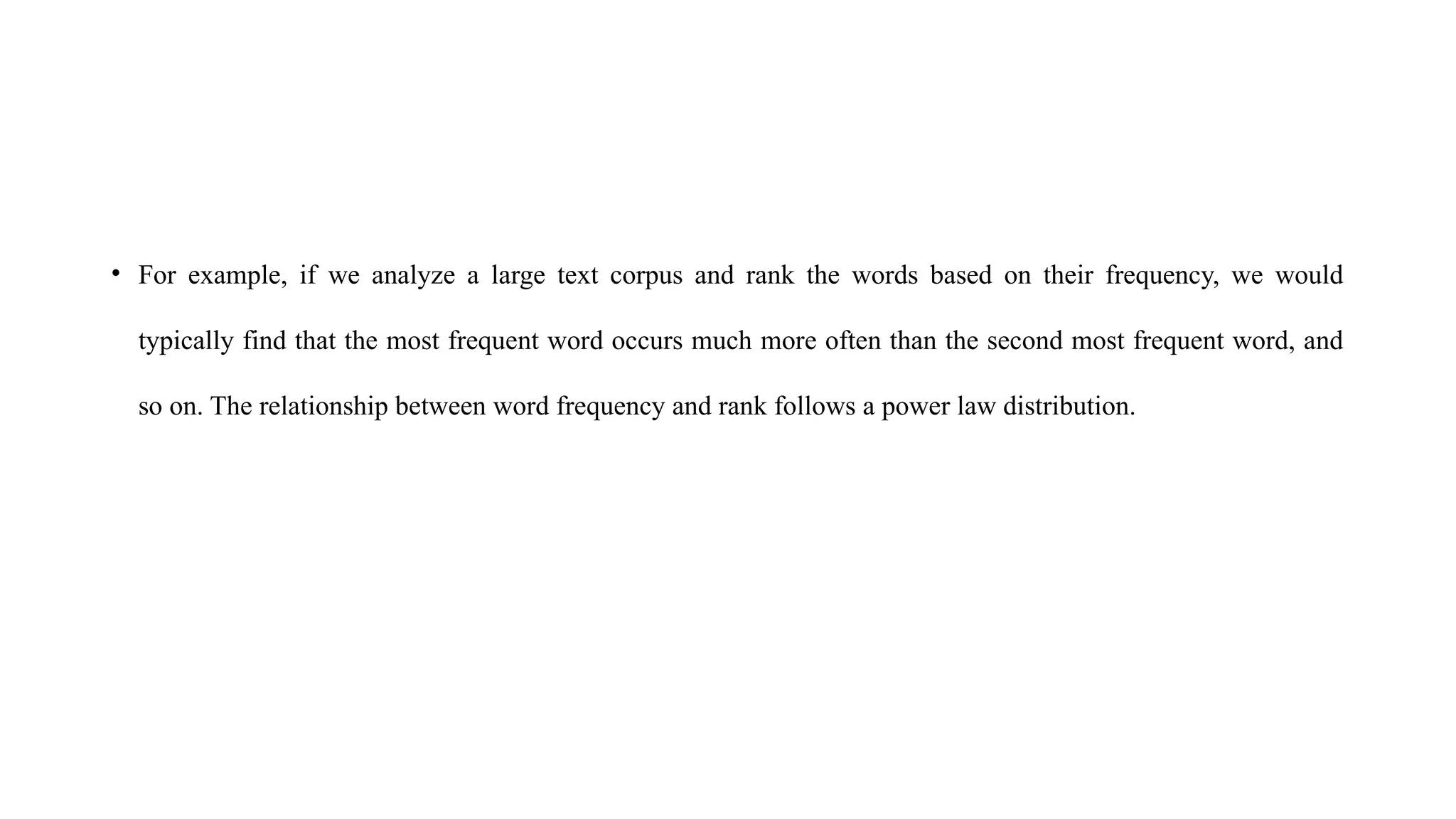• For example, if we analyze a large text corpus and rank the words based on their frequency, we would
typically find that the most frequent word occurs much more often than the second most frequent word, and
so on. The relationship between word frequency and rank follows a power law distribution.
 