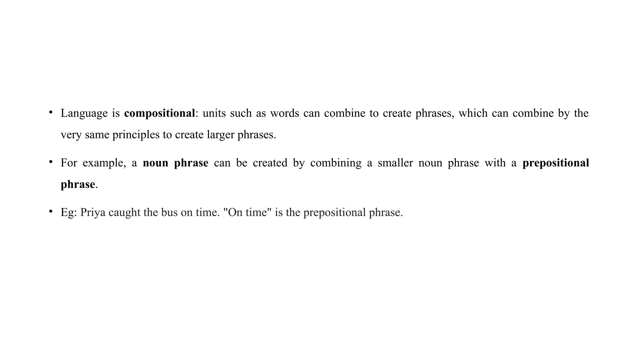 • Language is compositional: units such as words can combine to create phrases, which can combine by the
very same principles to create larger phrases.
• For example, a noun phrase can be created by combining a smaller noun phrase with a prepositional
phrase.
• Eg: Priya caught the bus on time. "On time" is the prepositional phrase.
 