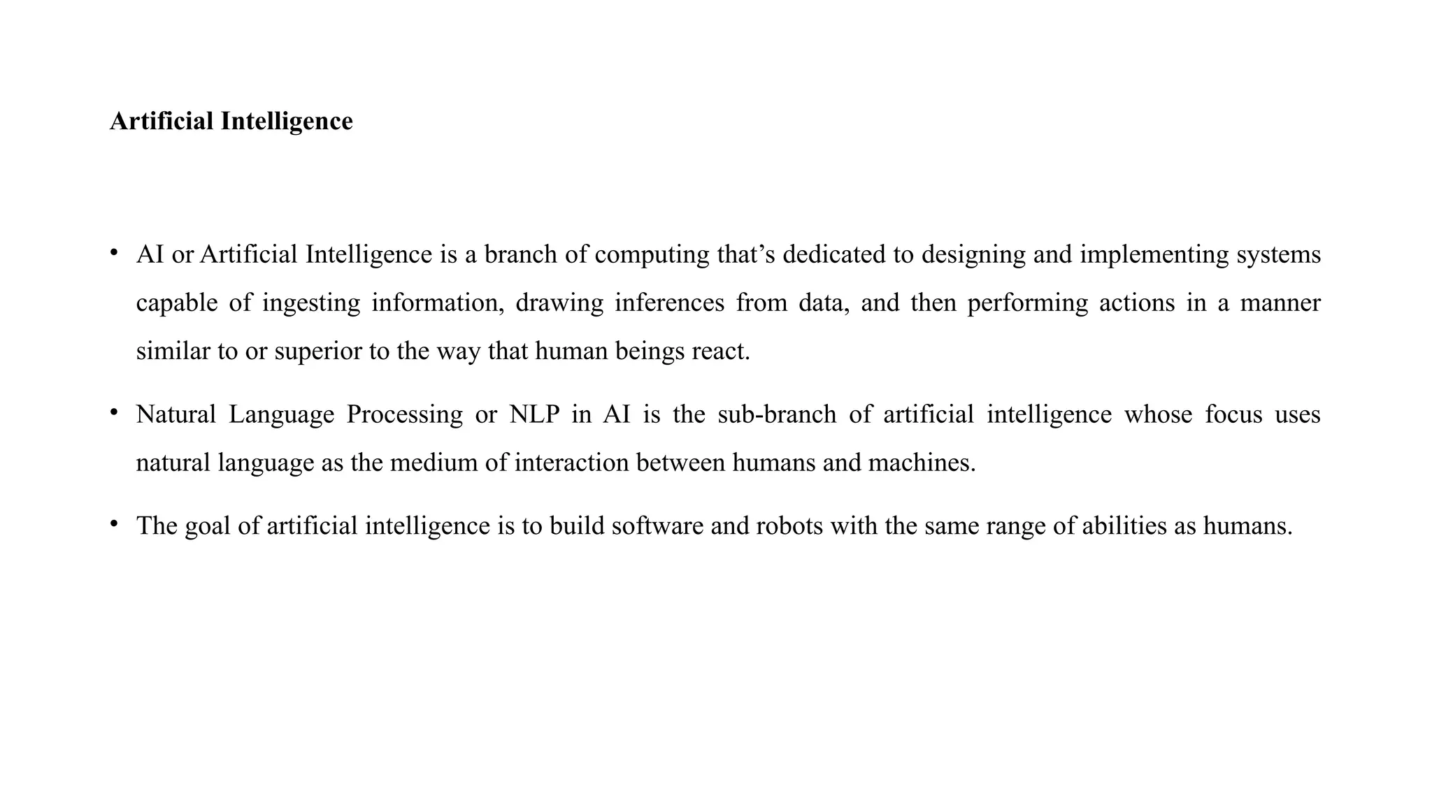 Artificial Intelligence
• AI or Artificial Intelligence is a branch of computing that’s dedicated to designing and implementing systems
capable of ingesting information, drawing inferences from data, and then performing actions in a manner
similar to or superior to the way that human beings react.
• Natural Language Processing or NLP in AI is the sub-branch of artificial intelligence whose focus uses
natural language as the medium of interaction between humans and machines.
• The goal of artificial intelligence is to build software and robots with the same range of abilities as humans.
 