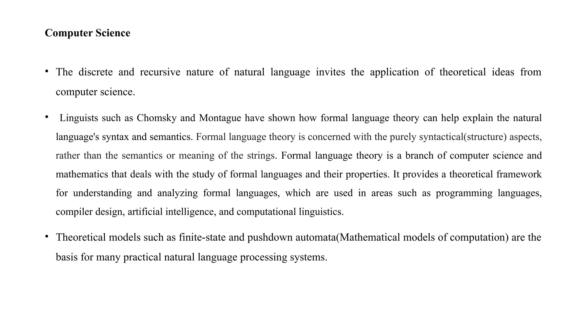 Computer Science
• The discrete and recursive nature of natural language invites the application of theoretical ideas from
computer science.
• Linguists such as Chomsky and Montague have shown how formal language theory can help explain the natural
language's syntax and semantics. Formal language theory is concerned with the purely syntactical(structure) aspects,
rather than the semantics or meaning of the strings. Formal language theory is a branch of computer science and
mathematics that deals with the study of formal languages and their properties. It provides a theoretical framework
for understanding and analyzing formal languages, which are used in areas such as programming languages,
compiler design, artificial intelligence, and computational linguistics.
• Theoretical models such as finite-state and pushdown automata(Mathematical models of computation) are the
basis for many practical natural language processing systems.
 