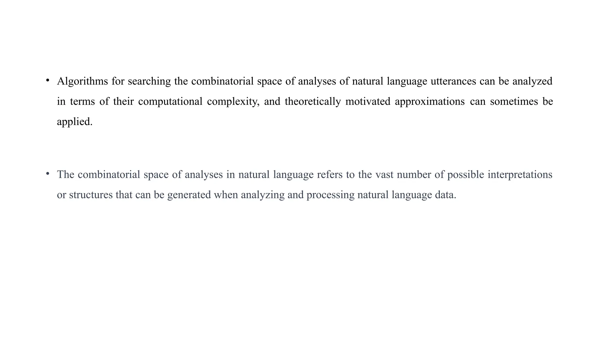 • Algorithms for searching the combinatorial space of analyses of natural language utterances can be analyzed
in terms of their computational complexity, and theoretically motivated approximations can sometimes be
applied.
• The combinatorial space of analyses in natural language refers to the vast number of possible interpretations
or structures that can be generated when analyzing and processing natural language data.
 