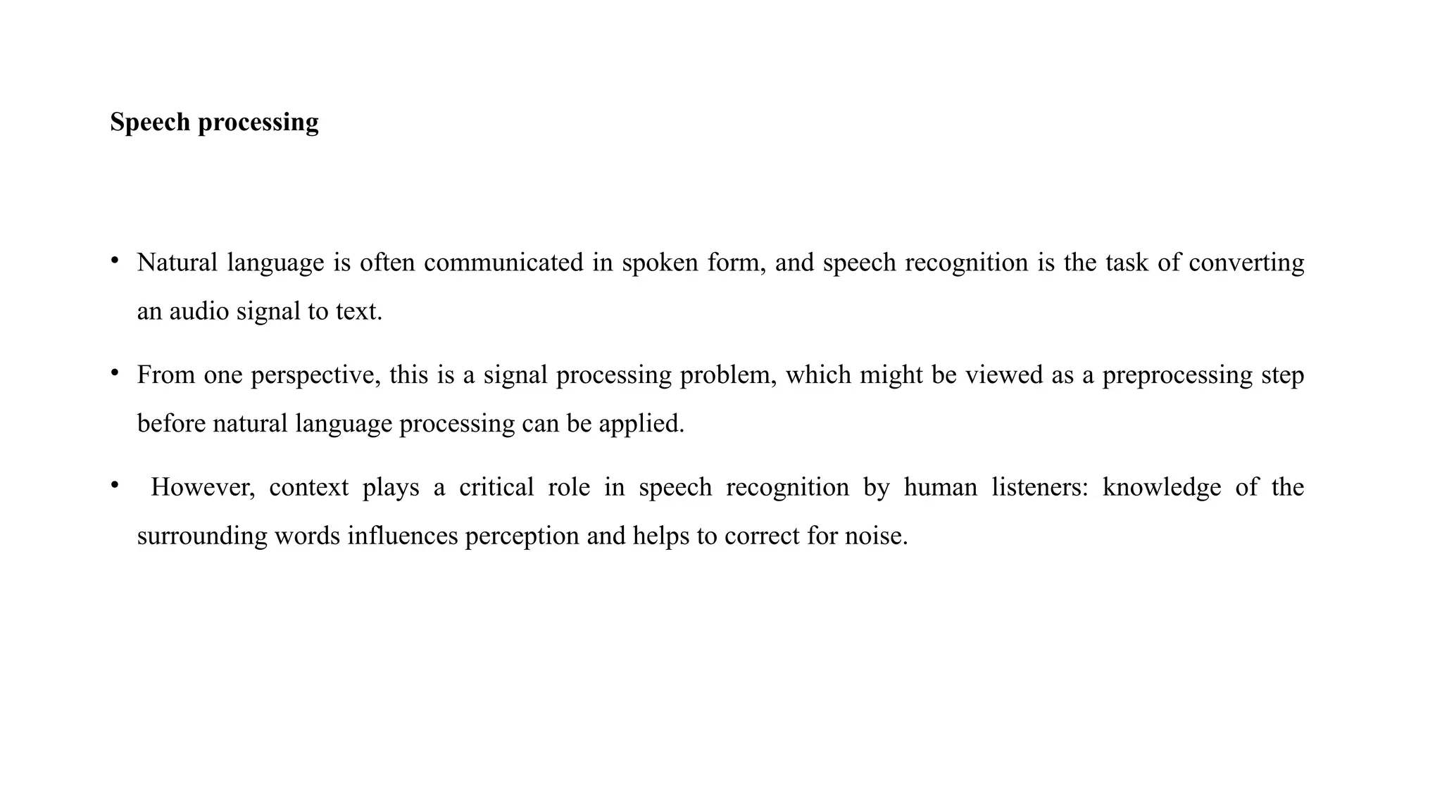 Speech processing
• Natural language is often communicated in spoken form, and speech recognition is the task of converting
an audio signal to text.
• From one perspective, this is a signal processing problem, which might be viewed as a preprocessing step
before natural language processing can be applied.
• However, context plays a critical role in speech recognition by human listeners: knowledge of the
surrounding words influences perception and helps to correct for noise.
 