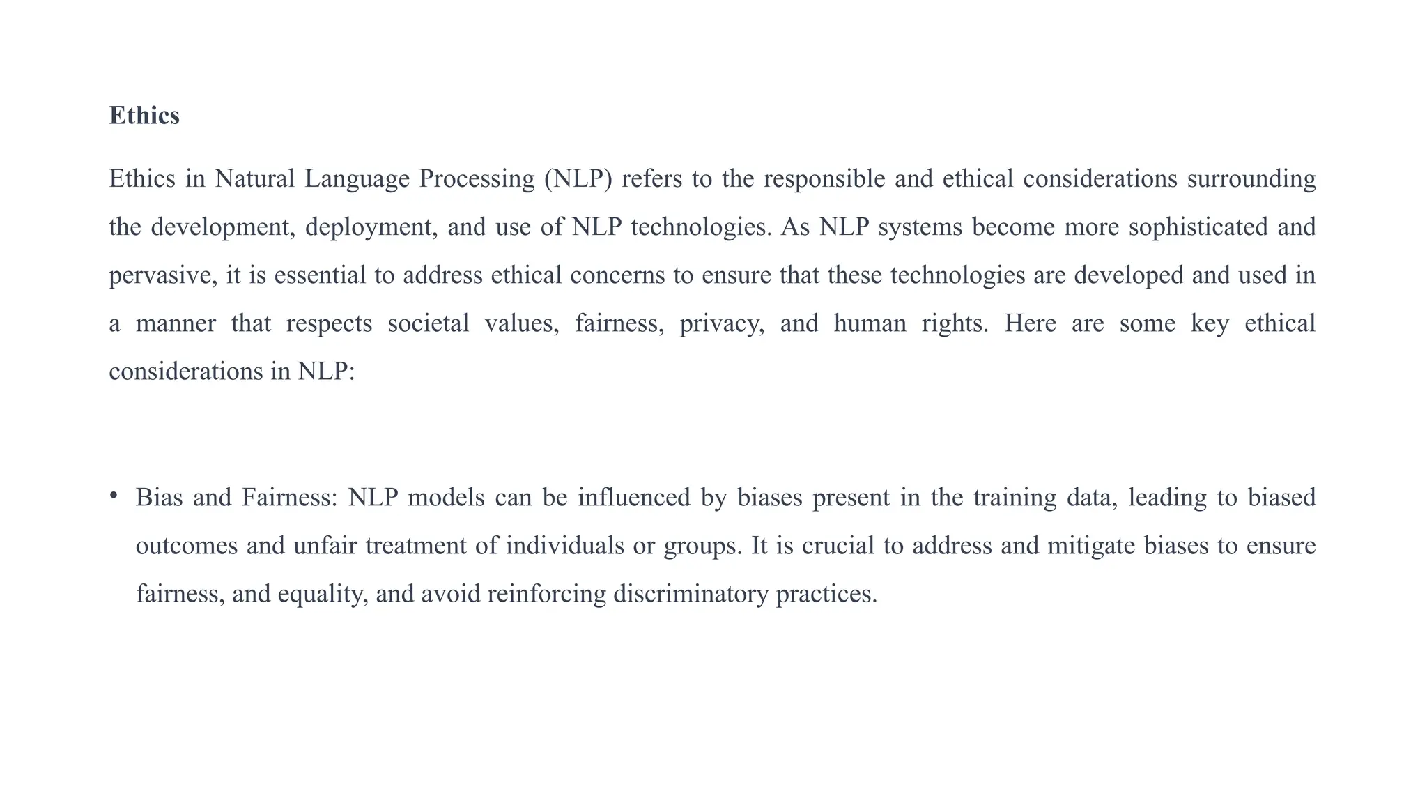 Ethics
Ethics in Natural Language Processing (NLP) refers to the responsible and ethical considerations surrounding
the development, deployment, and use of NLP technologies. As NLP systems become more sophisticated and
pervasive, it is essential to address ethical concerns to ensure that these technologies are developed and used in
a manner that respects societal values, fairness, privacy, and human rights. Here are some key ethical
considerations in NLP:
• Bias and Fairness: NLP models can be influenced by biases present in the training data, leading to biased
outcomes and unfair treatment of individuals or groups. It is crucial to address and mitigate biases to ensure
fairness, and equality, and avoid reinforcing discriminatory practices.
 