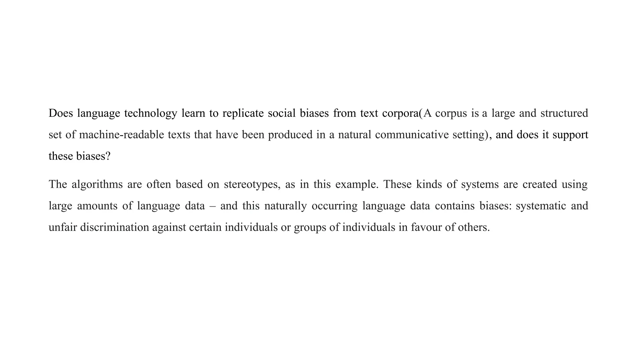Does language technology learn to replicate social biases from text corpora(A corpus is a large and structured
set of machine-readable texts that have been produced in a natural communicative setting), and does it support
these biases?
The algorithms are often based on stereotypes, as in this example. These kinds of systems are created using
large amounts of language data – and this naturally occurring language data contains biases: systematic and
unfair discrimination against certain individuals or groups of individuals in favour of others.
 