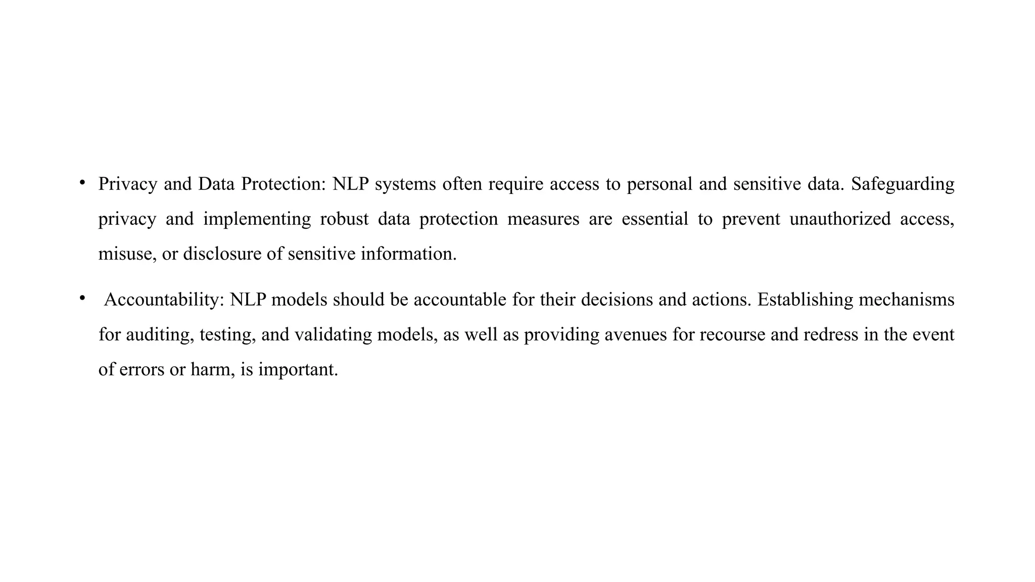 • Privacy and Data Protection: NLP systems often require access to personal and sensitive data. Safeguarding
privacy and implementing robust data protection measures are essential to prevent unauthorized access,
misuse, or disclosure of sensitive information.
• Accountability: NLP models should be accountable for their decisions and actions. Establishing mechanisms
for auditing, testing, and validating models, as well as providing avenues for recourse and redress in the event
of errors or harm, is important.
 